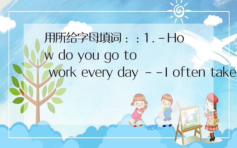 用所给字母填词：：1.-How do you go to work every day --I often take t