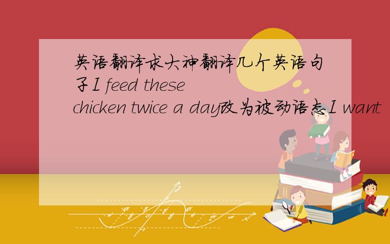 英语翻译求大神翻译几个英语句子I feed these chicken twice a day改为被动语态I want