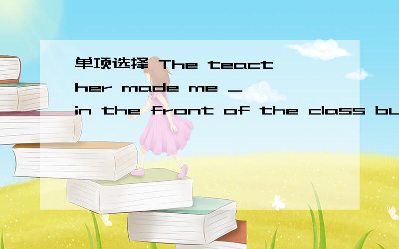 单项选择 The teacther made me _ in the front of the class but go