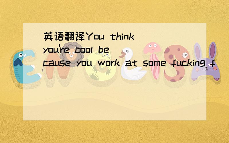 英语翻译You think you're cool because you work at some fucking f