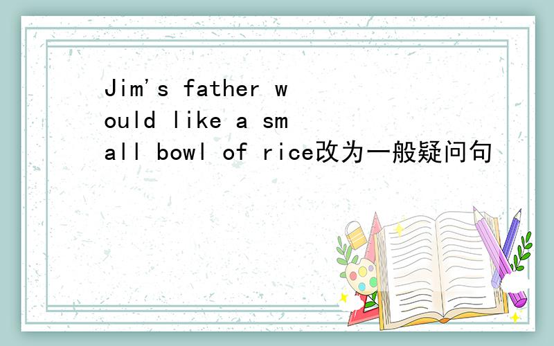 Jim's father would like a small bowl of rice改为一般疑问句