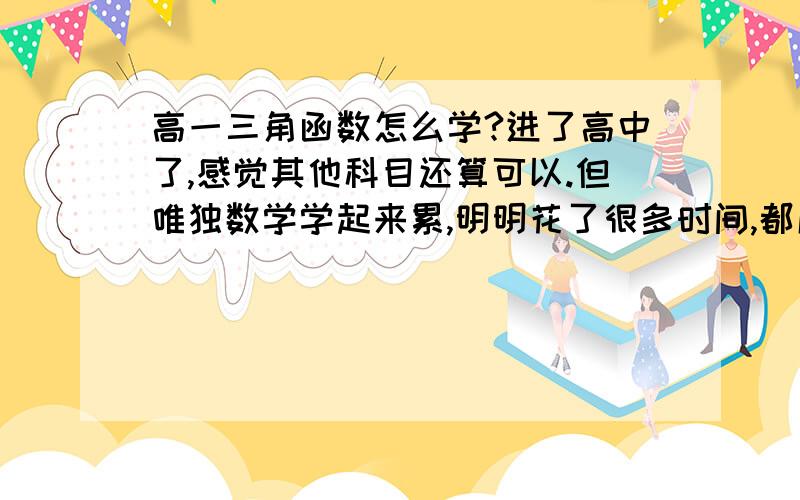 高一三角函数怎么学?进了高中了,感觉其他科目还算可以.但唯独数学学起来累,明明花了很多时间,都成绩总是提不出来.自己从小