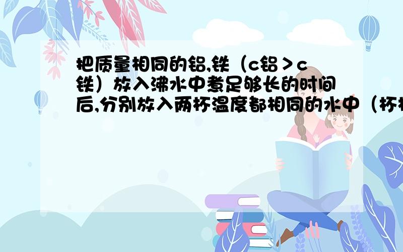 把质量相同的铝,铁（c铝＞c铁）放入沸水中煮足够长的时间后,分别放入两杯温度都相同的水中（杯相同）达到平衡后（ ）