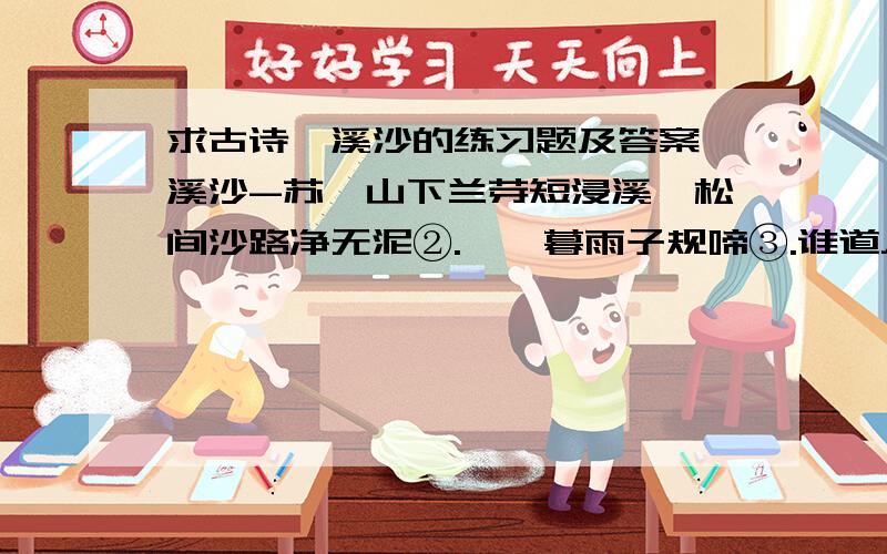 求古诗浣溪沙的练习题及答案浣溪沙-苏轼山下兰芽短浸溪,松间沙路净无泥②.潇潇暮雨子规啼③.谁道人生无再少?门前流水尚能西