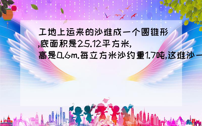 工地上运来的沙堆成一个圆锥形,底面积是25.12平方米,高是0.6m.每立方米沙约重1.7吨,这堆沙一共有多少