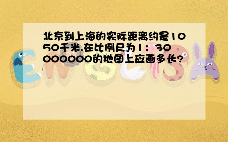 北京到上海的实际距离约是1050千米.在比例尺为1：30000000的地图上应画多长?