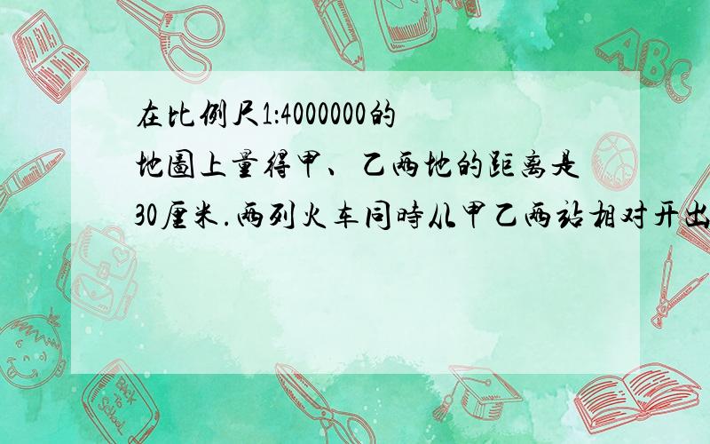 在比例尺1：4000000的地图上量得甲、乙两地的距离是30厘米.两列火车同时从甲乙两站相对开出,.