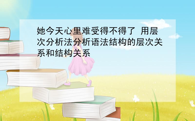 她今天心里难受得不得了 用层次分析法分析语法结构的层次关系和结构关系