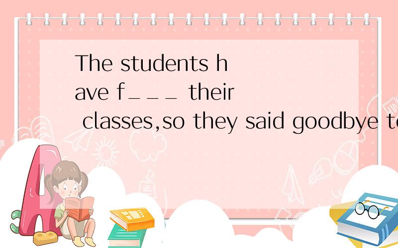 The students have f___ their classes,so they said goodbye to