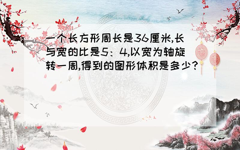 一个长方形周长是36厘米,长与宽的比是5：4,以宽为轴旋转一周,得到的图形体积是多少?