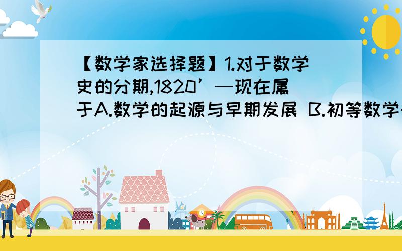 【数学家选择题】1.对于数学史的分期,1820’—现在属于A.数学的起源与早期发展 B.初等数学时期C.近代数学时期 D