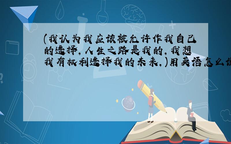 (我认为我应该被允许作我自己的选择,人生之路是我的,我想我有权利选择我的未来,)用英语怎么说,