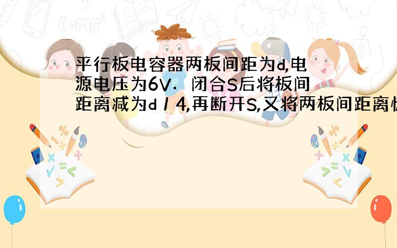 平行板电容器两板间距为d,电源电压为6V．闭合S后将板间距离减为d／4,再断开S,又将两板间距离恢复到d,此时电容器两极