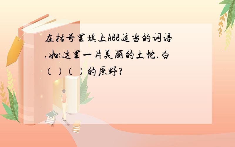 在括号里填上ABB适当的词语,如：这里一片美丽的土地.白（）（）的原野?