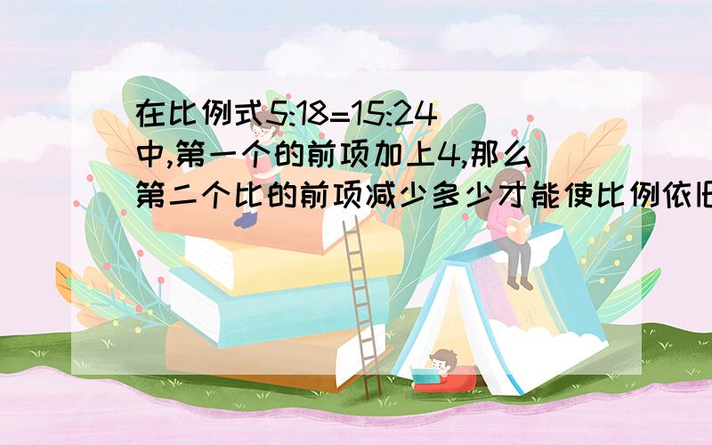 在比例式5:18=15:24中,第一个的前项加上4,那么第二个比的前项减少多少才能使比例依旧成立?