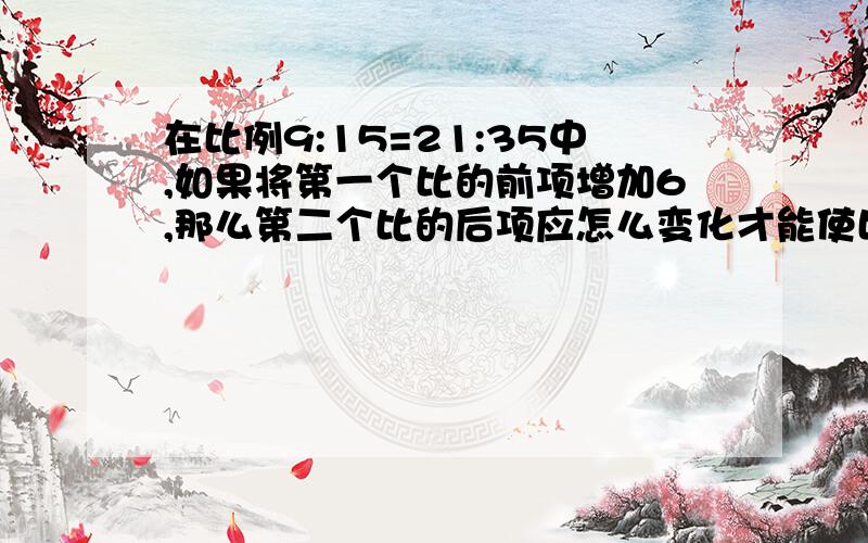 在比例9:15=21:35中,如果将第一个比的前项增加6,那么第二个比的后项应怎么变化才能使比例成立?