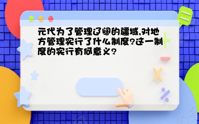 元代为了管理辽阔的疆域,对地方管理实行了什么制度?这一制度的实行有何意义?