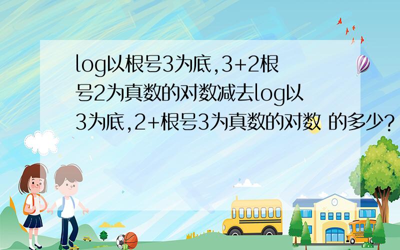 log以根号3为底,3+2根号2为真数的对数减去log以3为底,2+根号3为真数的对数 的多少?