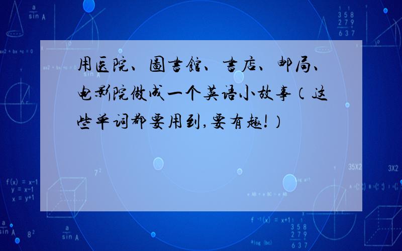 用医院、图书馆、书店、邮局、电影院做成一个英语小故事（这些单词都要用到,要有趣!）