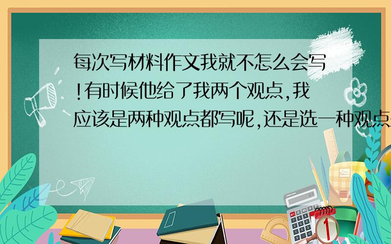 每次写材料作文我就不怎么会写!有时候他给了我两个观点,我应该是两种观点都写呢,还是选一种观点来写呢?捉急!