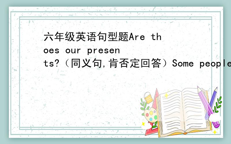 六年级英语句型题Are thoes our presents?（同义句,肯否定回答）Some people got of