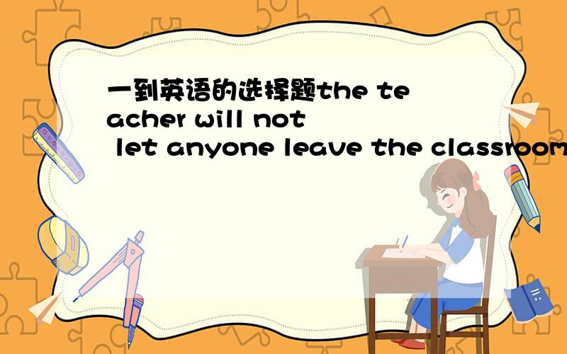 一到英语的选择题the teacher will not let anyone leave the classroom