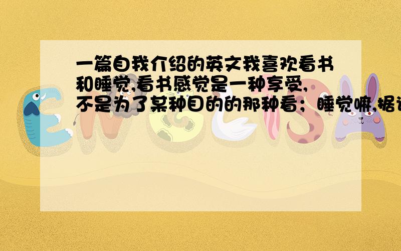 一篇自我介绍的英文我喜欢看书和睡觉,看书感觉是一种享受,不是为了某种目的的那种看；睡觉嘛,据说能解决世上所有困难事.大学