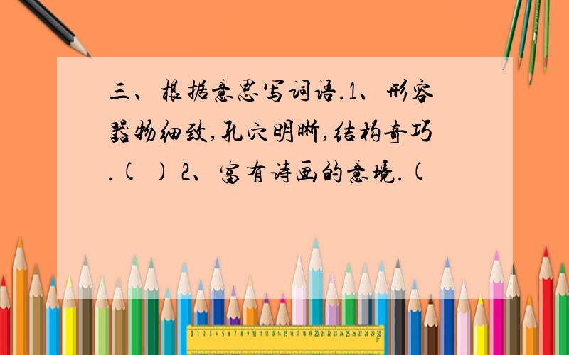 三、根据意思写词语.1、形容器物细致,孔穴明晰,结构奇巧.( ) 2、富有诗画的意境.(