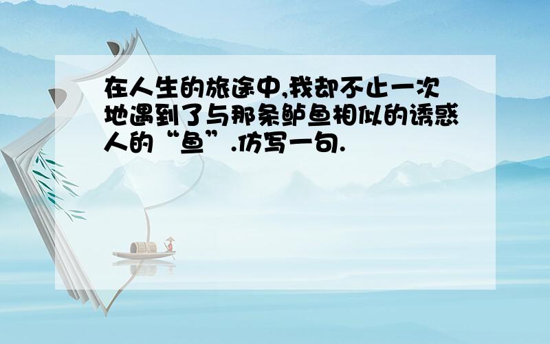 在人生的旅途中,我却不止一次地遇到了与那条鲈鱼相似的诱惑人的“鱼”.仿写一句.