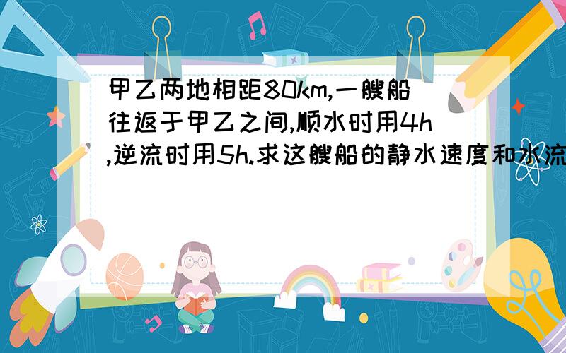 甲乙两地相距80km,一艘船往返于甲乙之间,顺水时用4h,逆流时用5h.求这艘船的静水速度和水流速度.