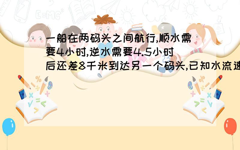 一船在两码头之间航行,顺水需要4小时,逆水需要4.5小时后还差8千米到达另一个码头,已知水流速度为2千米／时,求两码头之