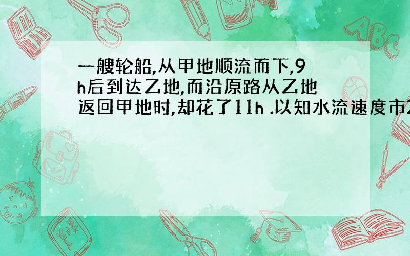 一艘轮船,从甲地顺流而下,9h后到达乙地,而沿原路从乙地返回甲地时,却花了11h .以知水流速度市2km/h ,求甲乙两