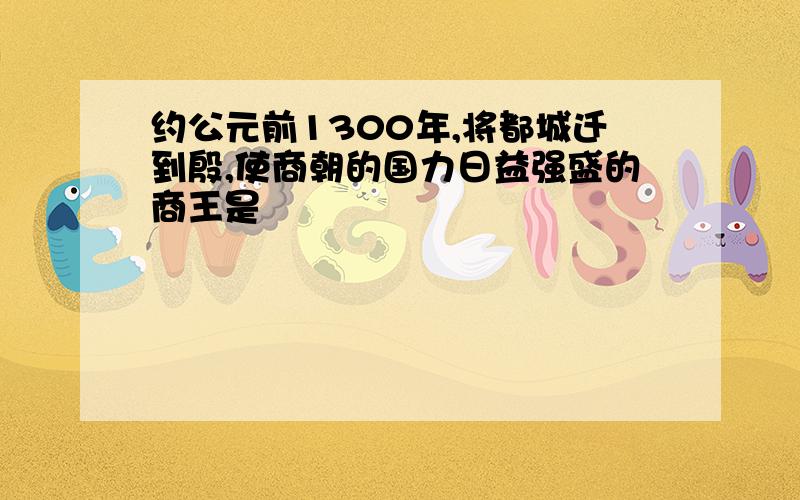 约公元前1300年,将都城迁到殷,使商朝的国力日益强盛的商王是