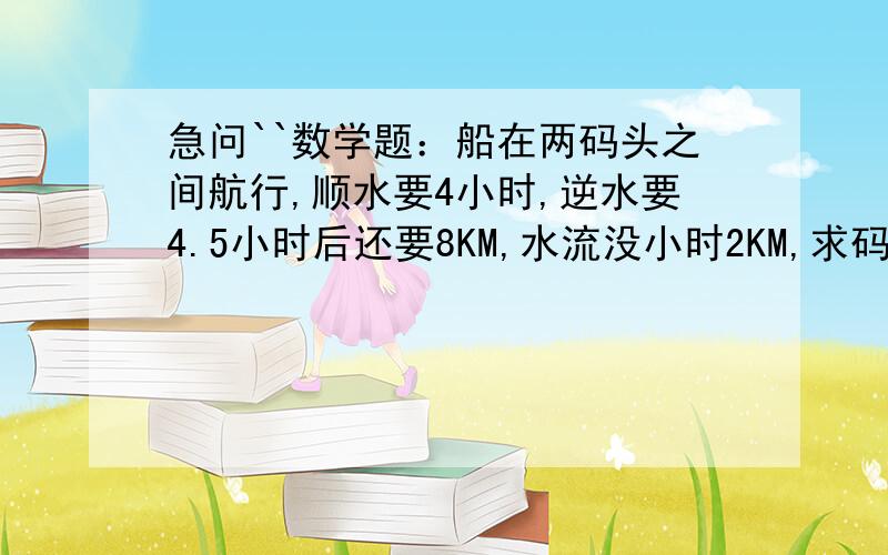 急问``数学题：船在两码头之间航行,顺水要4小时,逆水要4.5小时后还要8KM,水流没小时2KM,求码头之间距