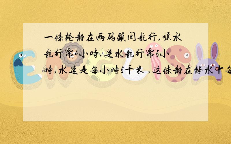 一条轮船在两码头间航行,顺水航行需4小时,逆水航行需5小时,水速是每小时5千米 ,这条船在静水中每小时行（ ）千米.