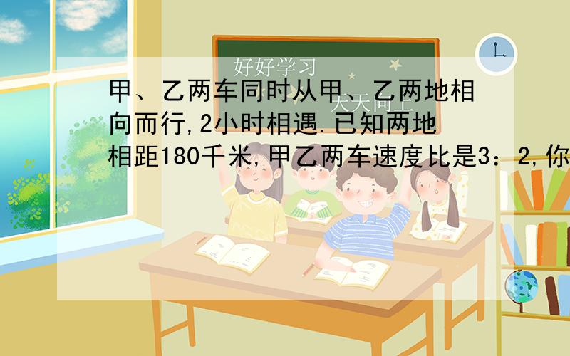 甲、乙两车同时从甲、乙两地相向而行,2小时相遇.已知两地相距180千米,甲乙两车速度比是3：2,你能算出两车的速度各是多