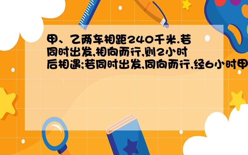 甲、乙两车相距240千米.若同时出发,相向而行,则2小时后相遇;若同时出发,同向而行,经6小时甲车追上乙车