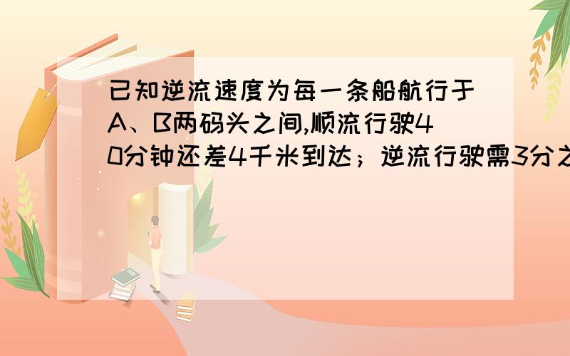 已知逆流速度为每一条船航行于A、B两码头之间,顺流行驶40分钟还差4千米到达；逆流行驶需3分之4小时到达,已知逆流速度为