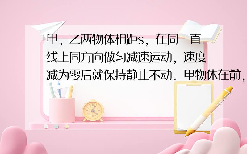 甲、乙两物体相距s，在同一直线上同方向做匀减速运动，速度减为零后就保持静止不动．甲物体在前，初速度为v1，加速度大小为a