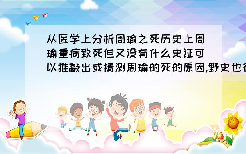 从医学上分析周瑜之死历史上周瑜重病致死但又没有什么史证可以推敲出或猜测周瑜的死的原因,野史也行,(罗贯中的不行)