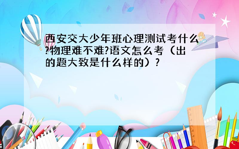 西安交大少年班心理测试考什么?物理难不难?语文怎么考（出的题大致是什么样的）?