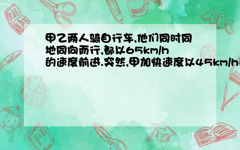 甲乙两人骑自行车,他们同时同地同向而行,都以65km/h的速度前进.突然,甲加快速度以45km/h的速度独自