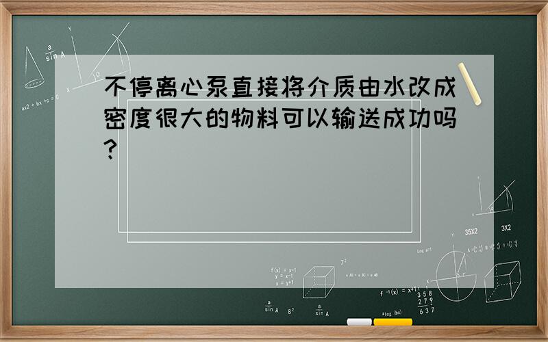 不停离心泵直接将介质由水改成密度很大的物料可以输送成功吗?