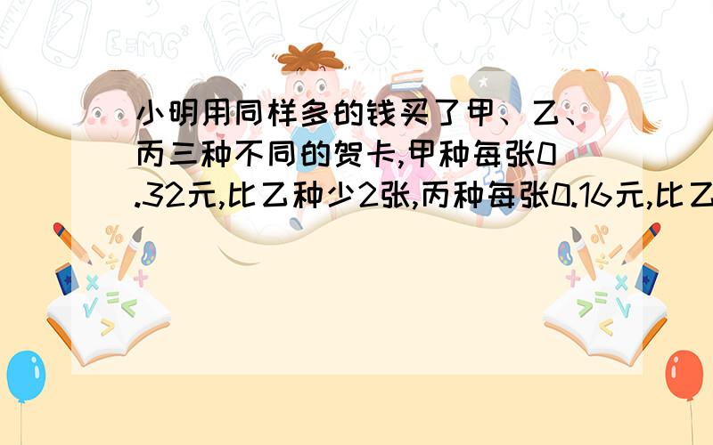 小明用同样多的钱买了甲、乙、丙三种不同的贺卡,甲种每张0.32元,比乙种少2张,丙种每张0.16元,比乙种多4张,小明买