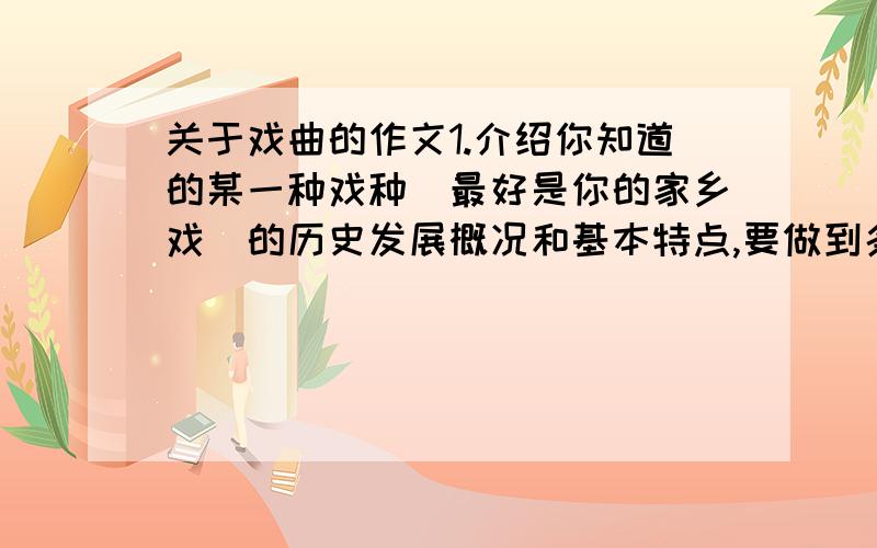 关于戏曲的作文1.介绍你知道的某一种戏种（最好是你的家乡戏）的历史发展概况和基本特点,要做到条理清楚,言简意名.2.选择