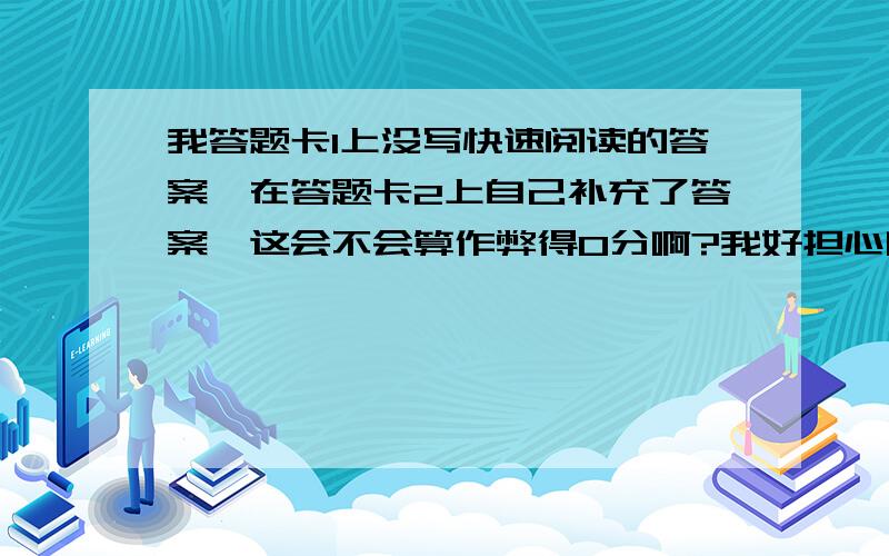 我答题卡1上没写快速阅读的答案,在答题卡2上自己补充了答案,这会不会算作弊得0分啊?我好担心啊