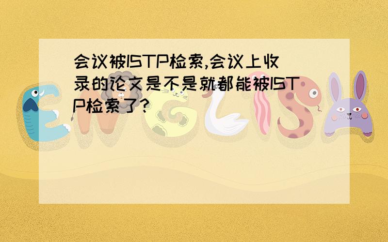 会议被ISTP检索,会议上收录的论文是不是就都能被ISTP检索了?