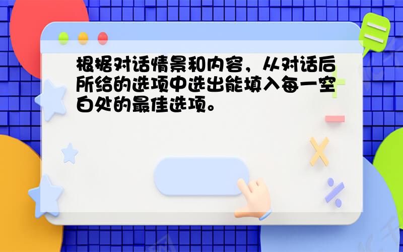 根据对话情景和内容，从对话后所给的选项中选出能填入每一空白处的最佳选项。