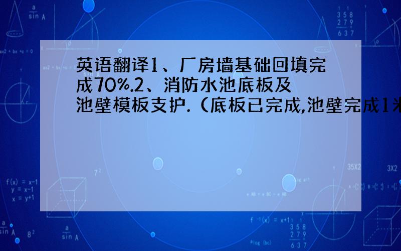 英语翻译1、厂房墙基础回填完成70%.2、消防水池底板及池壁模板支护.（底板已完成,池壁完成1米高）就是什么什么完成了百