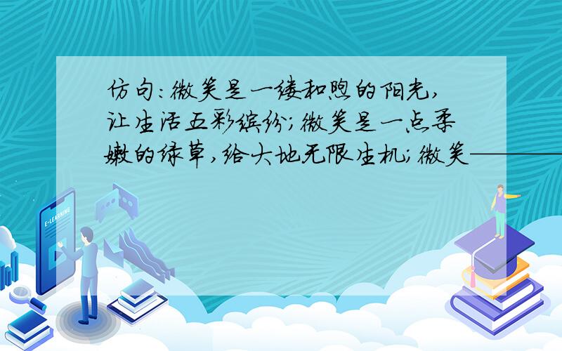 仿句:微笑是一缕和煦的阳光,让生活五彩缤纷;微笑是一点柔嫩的绿草,给大地无限生机;微笑————————